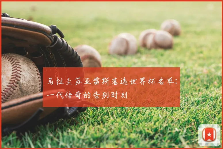 乌拉圭苏亚雷斯落选世界杯名单：一代传奇的告别时刻
