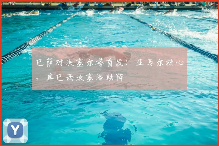 巴萨对决塞尔塔首发：亚马尔核心，库巴西坎塞洛助阵