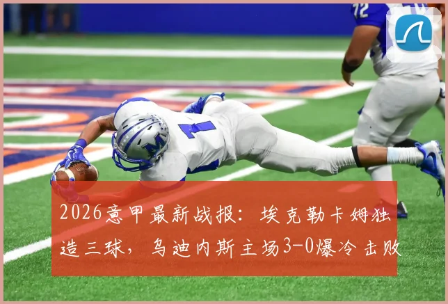 2026意甲最新战报：埃克勒卡姆独造三球，乌迪内斯主场3-0爆冷击败AC米兰，详解红黑军团溃败根源