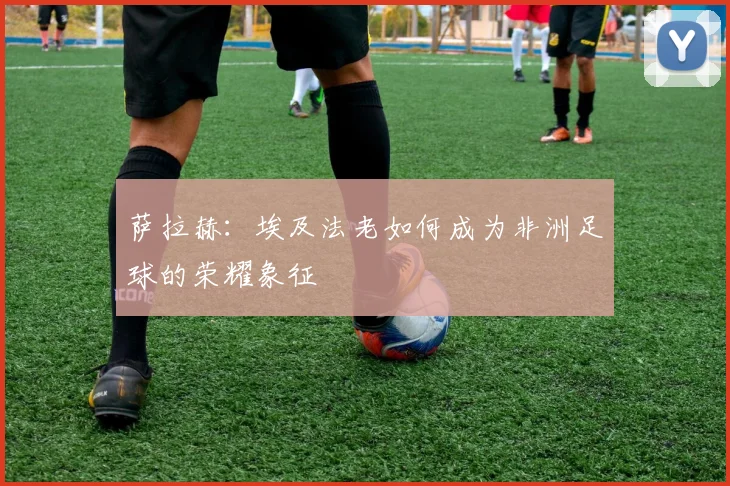 萨拉赫：埃及法老如何成为非洲足球的荣耀象征