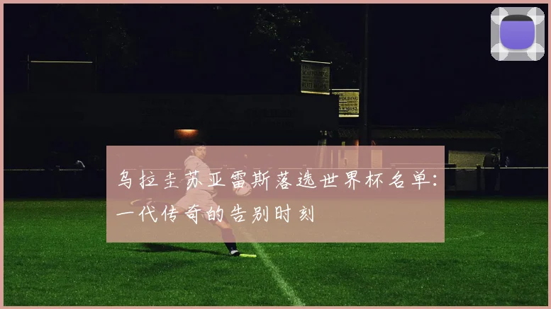 乌拉圭苏亚雷斯落选世界杯名单：一代传奇的告别时刻