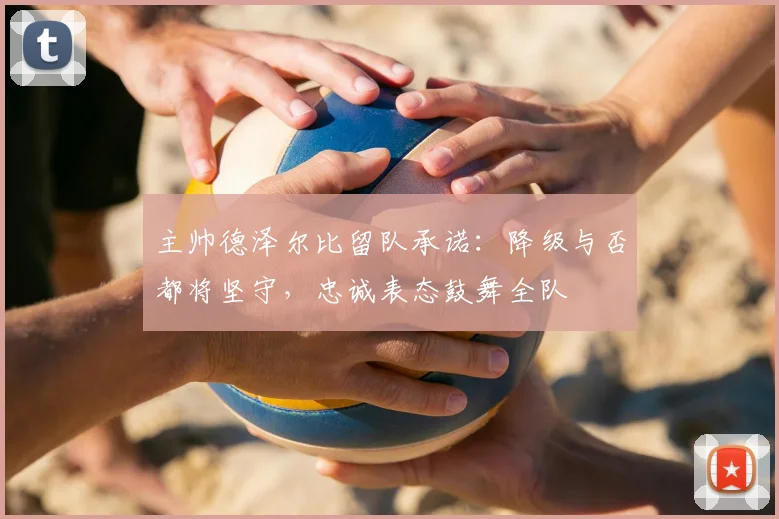 主帅德泽尔比留队承诺：降级与否都将坚守，忠诚表态鼓舞全队