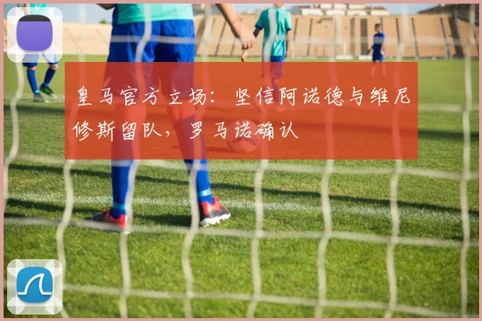 皇马官方立场：坚信阿诺德与维尼修斯留队，罗马诺确认