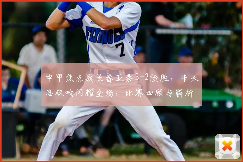 中甲焦点战长春亚泰3-2险胜，卡米洛双响闪耀全场，比赛回顾与解析