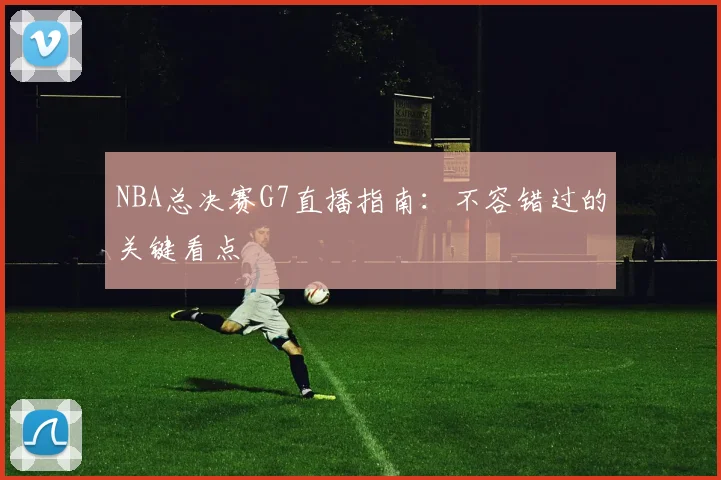 NBA总决赛G7直播指南：不容错过的关键看点
